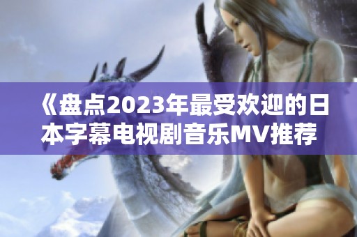 《盘点2023年最受欢迎的日本字幕电视剧音乐MV推荐》
