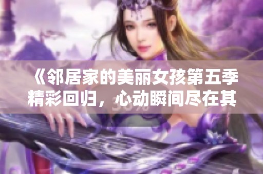 《邻居家的美丽女孩第五季精彩回归，心动瞬间尽在其中》