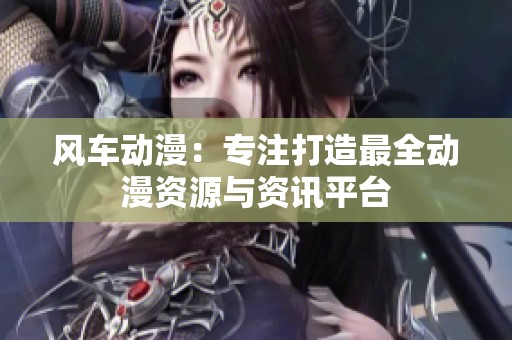 风车动漫：专注打造最全动漫资源与资讯平台