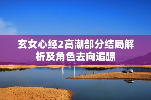 玄女心经2高潮部分结局解析及角色去向追踪
