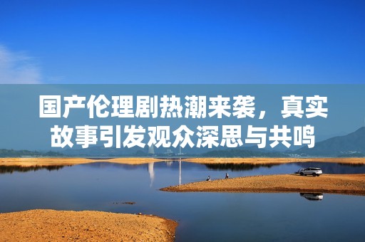 国产伦理剧热潮来袭，真实故事引发观众深思与共鸣