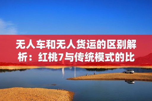 无人车和无人货运的区别解析：红桃7与传统模式的比较