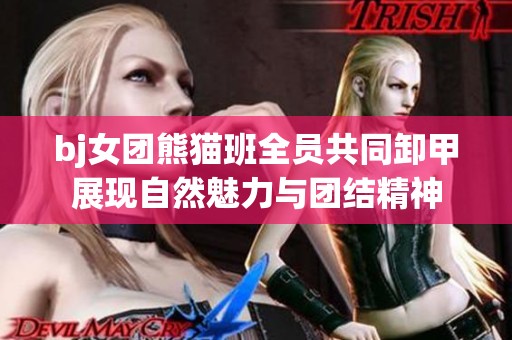 bj女团熊猫班全员共同卸甲展现自然魅力与团结精神