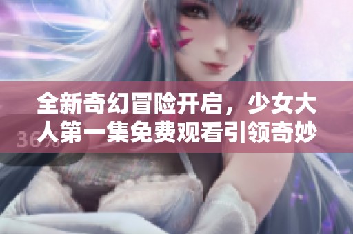 全新奇幻冒险开启，少女大人第一集免费观看引领奇妙旅程