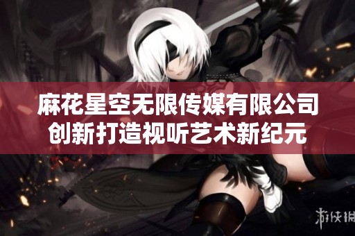 麻花星空无限传媒有限公司创新打造视听艺术新纪元