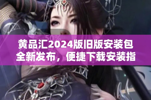 黄品汇2024版旧版安装包全新发布，便捷下载安装指南解析