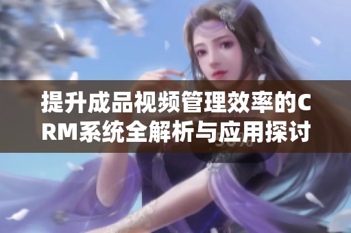 提升成品视频管理效率的CRM系统全解析与应用探讨