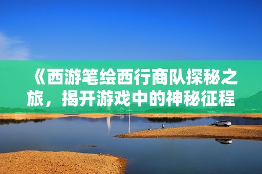 《西游笔绘西行商队探秘之旅，揭开游戏中的神秘征程》