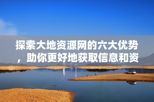 探索大地资源网的六大优势，助你更好地获取信息和资源