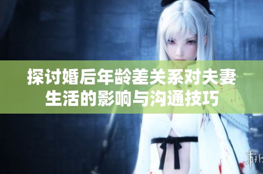 探讨婚后年龄差关系对夫妻生活的影响与沟通技巧