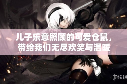 儿子乐意照顾的可爱仓鼠，带给我们无尽欢笑与温暖