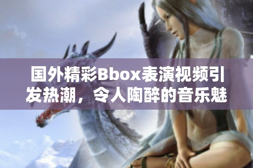 国外精彩Bbox表演视频引发热潮，令人陶醉的音乐魅力展现
