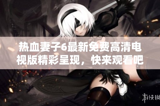 热血妻子6最新免费高清电视版精彩呈现，快来观看吧