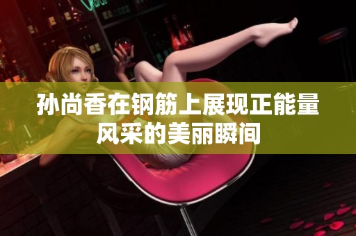 孙尚香在钢筋上展现正能量风采的美丽瞬间