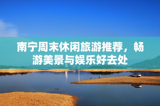 南宁周末休闲旅游推荐，畅游美景与娱乐好去处