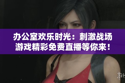 办公室欢乐时光：刺激战场游戏精彩免费直播等你来！
