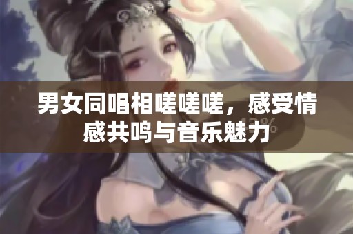 男女同唱相嗟嗟嗟，感受情感共鸣与音乐魅力