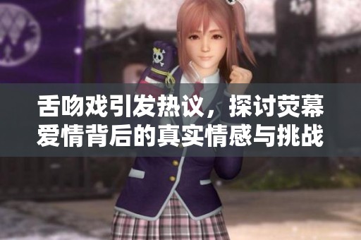 舌吻戏引发热议，探讨荧幕爱情背后的真实情感与挑战