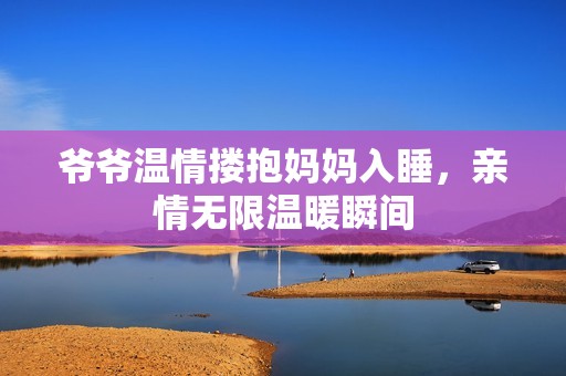 爷爷温情搂抱妈妈入睡，亲情无限温暖瞬间