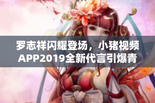 罗志祥闪耀登场，小猪视频APP2019全新代言引爆青春热潮