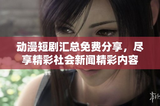 动漫短剧汇总免费分享，尽享精彩社会新闻精彩内容