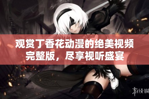 观赏丁香花动漫的绝美视频完整版，尽享视听盛宴