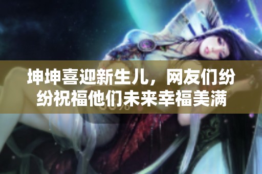 坤坤喜迎新生儿，网友们纷纷祝福他们未来幸福美满