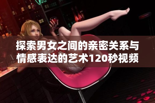 探索男女之间的亲密关系与情感表达的艺术120秒视频体验