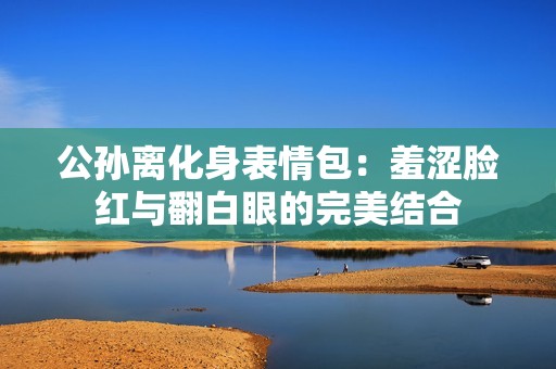 公孙离化身表情包：羞涩脸红与翻白眼的完美结合