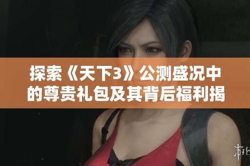 探索《天下3》公测盛况中的尊贵礼包及其背后福利揭秘