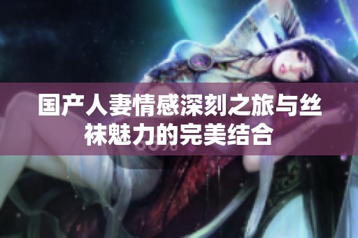国产人妻情感深刻之旅与丝袜魅力的完美结合
