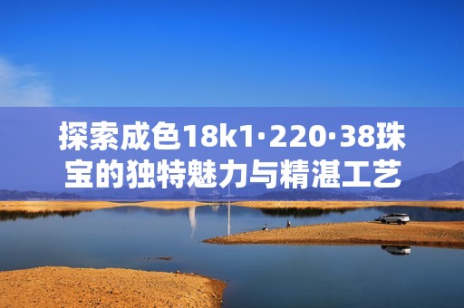 探索成色18k1·220·38珠宝的独特魅力与精湛工艺