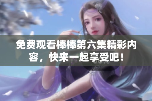 免费观看棒棒第六集精彩内容，快来一起享受吧！