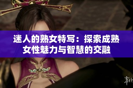 迷人的熟女特写：探索成熟女性魅力与智慧的交融