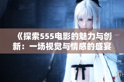 《探索555电影的魅力与创新：一场视觉与情感的盛宴》