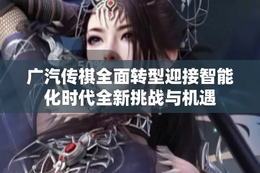 广汽传祺全面转型迎接智能化时代全新挑战与机遇