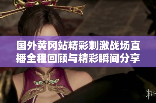 国外黄冈站精彩刺激战场直播全程回顾与精彩瞬间分享