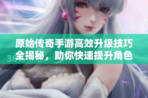 原始传奇手游高效升级技巧全揭秘，助你快速提升角色等级与经验