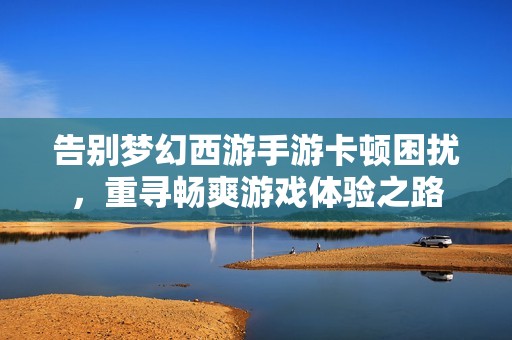 告别梦幻西游手游卡顿困扰，重寻畅爽游戏体验之路