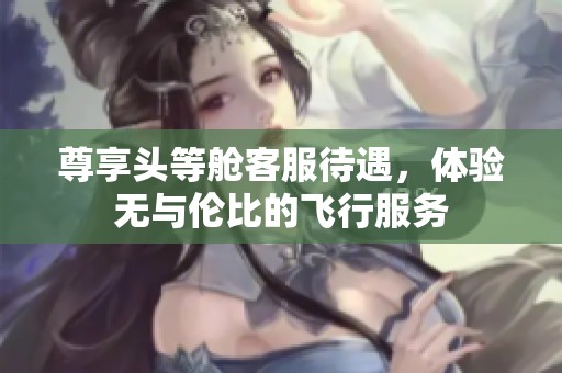 尊享头等舱客服待遇，体验无与伦比的飞行服务
