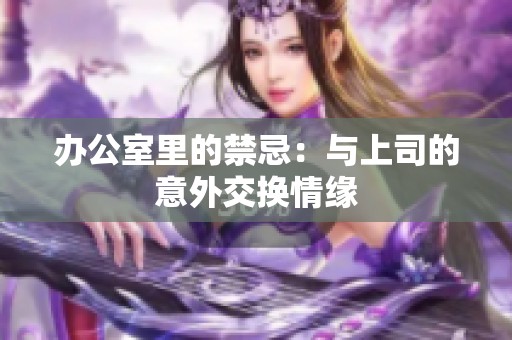 办公室里的禁忌：与上司的意外交换情缘