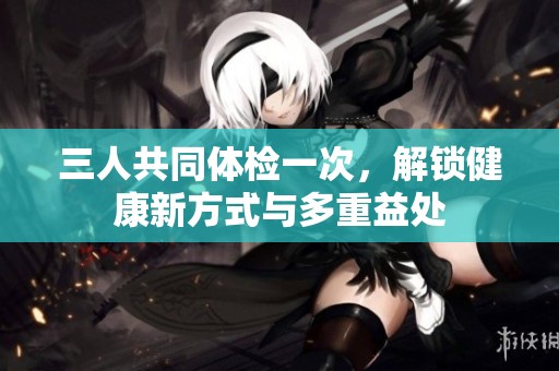 三人共同体检一次，解锁健康新方式与多重益处
