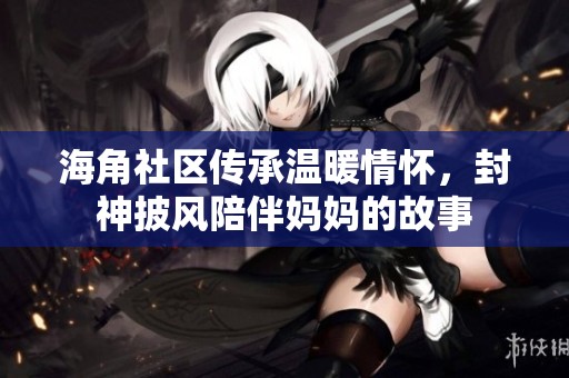 海角社区传承温暖情怀，封神披风陪伴妈妈的故事