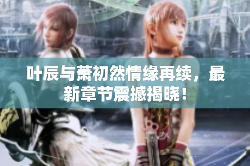 叶辰与萧初然情缘再续，最新章节震撼揭晓！