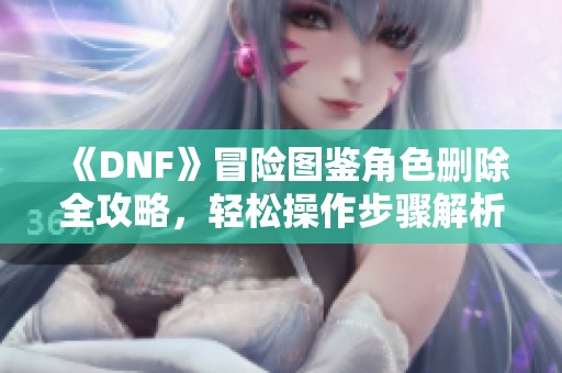 《DNF》冒险图鉴角色删除全攻略，轻松操作步骤解析