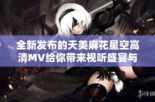 全新发布的天美麻花星空高清MV给你带来视听盛宴与感动体验