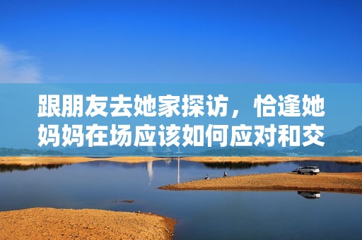 跟朋友去她家探访，恰逢她妈妈在场应该如何应对和交流