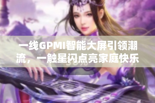 一线GPMI智能大屏引领潮流，一触星闪点亮家庭快乐新生活