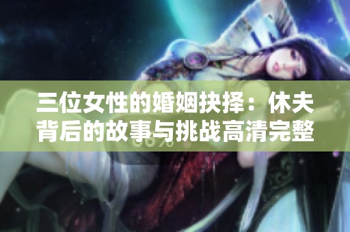 三位女性的婚姻抉择：休夫背后的故事与挑战高清完整版解析