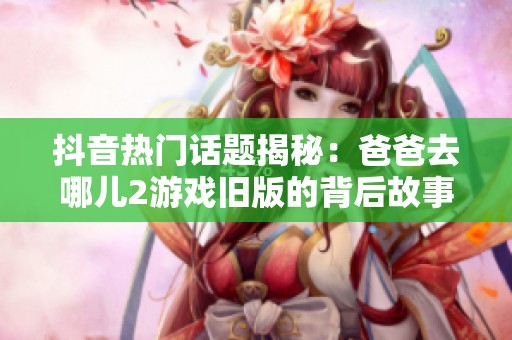 抖音热门话题揭秘：爸爸去哪儿2游戏旧版的背后故事与影响